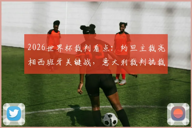 2026世界杯裁判看点：约旦主裁亮相西班牙关键战，意大利裁判执裁沙特vs乌拉圭对决