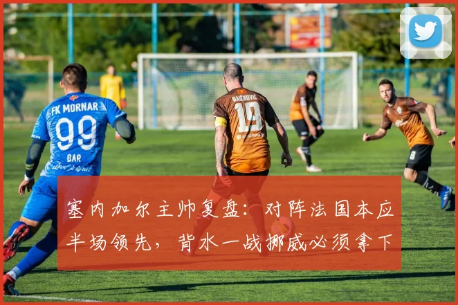 塞内加尔主帅复盘：对阵法国本应半场领先，背水一战挪威必须拿下