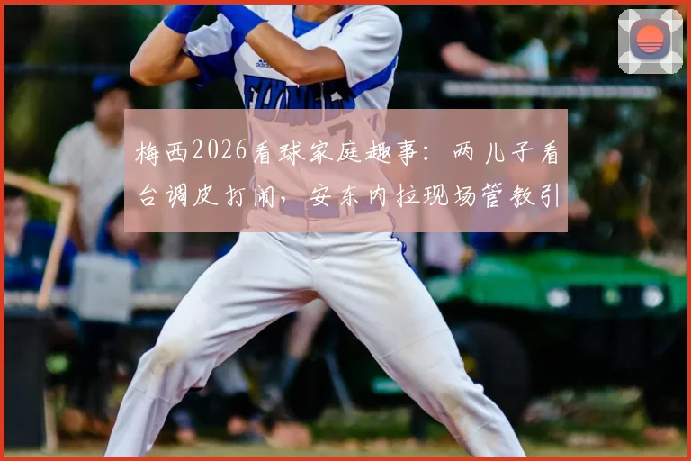 梅西2026看球家庭趣事：两儿子看台调皮打闹，安东内拉现场管教引热议