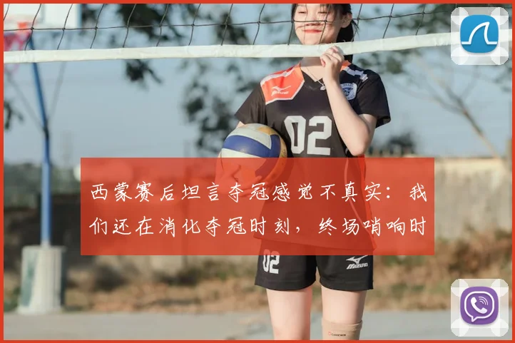 西蒙赛后坦言夺冠感觉不真实：我们还在消化夺冠时刻，终场哨响时我甚至没有情绪波动