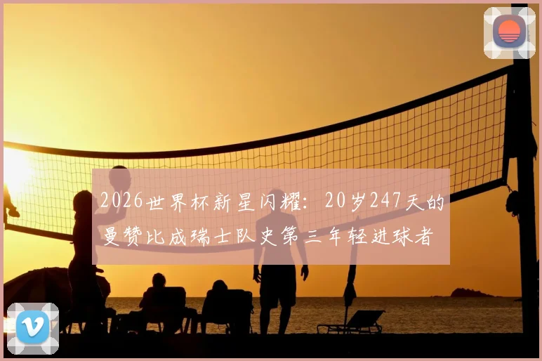 2026世界杯新星闪耀：20岁247天的曼赞比成瑞士队史第三年轻进球者，他的背景与足球生涯全解析，附瑞士及世界足坛年轻射手榜盘点