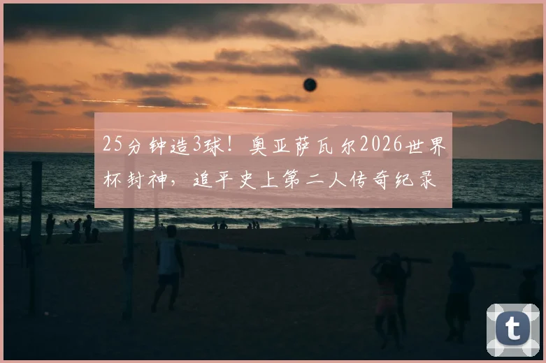25分钟造3球!奥亚萨瓦尔2026世界杯封神,追平史上第二人传奇纪录