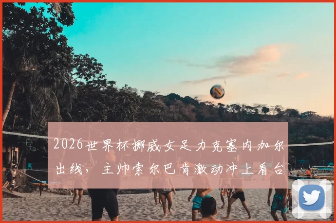 2026世界杯挪威女足力克塞内加尔出线，主帅索尔巴肯激动冲上看台亲吻妻子，赛后庆祝视频与个人执教风格解读