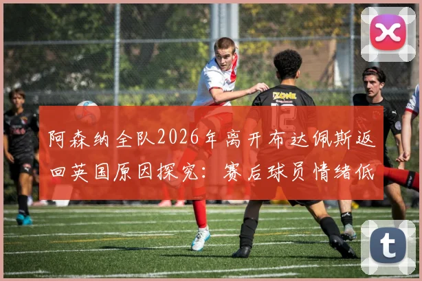 阿森纳全队2026年离开布达佩斯返回英国原因探究:赛后球员情绪低落分析及队内氛围深度观察