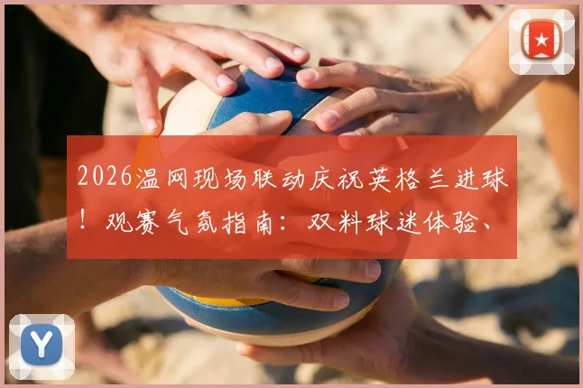 2026温网现场联动庆祝英格兰进球！观赛气氛指南：双料球迷体验、庆祝名场面盘点与观赛攻略