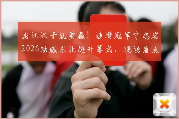 龙江汉子就要赢！速滑冠军宁忠岩2026助威东北超开幕式，现场看点与助威原由全解读